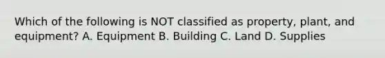 Which of the following is NOT classified as​ property, plant, and​ equipment? A. Equipment B. Building C. Land D. Supplies