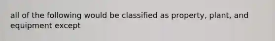 all of the following would be classified as property, plant, and equipment except