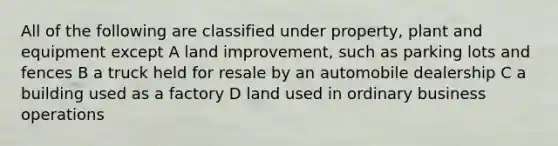 All of the following are classified under property, plant and equipment except A land improvement, such as parking lots and fences B a truck held for resale by an automobile dealership C a building used as a factory D land used in ordinary business operations