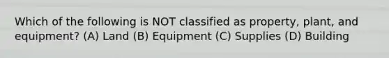 Which of the following is NOT classified as​ property, plant, and​ equipment? (A) Land (B) Equipment (C) Supplies (D) Building