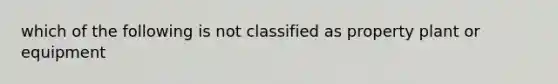 which of the following is not classified as property plant or equipment