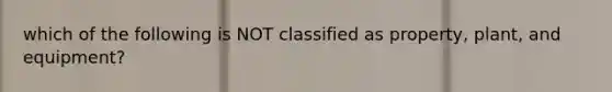 which of the following is NOT classified as property, plant, and equipment?