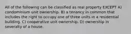 All of the following can be classified as real property EXCEPT A) condominium unit ownership. B) a tenancy in common that includes the right to occupy one of three units in a residential building. C) cooperative unit ownership. D) ownership in severalty of a house.