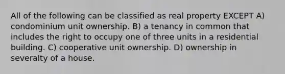 All of the following can be classified as real property EXCEPT A) condominium unit ownership. B) a tenancy in common that includes the right to occupy one of three units in a residential building. C) cooperative unit ownership. D) ownership in severalty of a house.