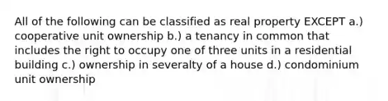 All of the following can be classified as real property EXCEPT a.) cooperative unit ownership b.) a tenancy in common that includes the right to occupy one of three units in a residential building c.) ownership in severalty of a house d.) condominium unit ownership