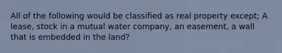 All of the following would be classified as real property except; A lease, stock in a mutual water company, an easement, a wall that is embedded in the land?