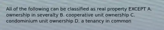 All of the following can be classified as real property EXCEPT A. ownership in severalty B. cooperative unit ownership C. condominium unit ownership D. a tenancy in common