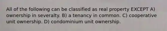 All of the following can be classified as real property EXCEPT A) ownership in severalty. B) a tenancy in common. C) cooperative unit ownership. D) condominium unit ownership.