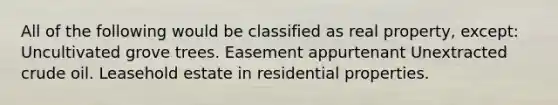 All of the following would be classified as real property, except: Uncultivated grove trees. Easement appurtenant Unextracted <a href='https://www.questionai.com/knowledge/k3XTVfXeUs-crude-oil' class='anchor-knowledge'>crude oil</a>. Leasehold estate in residential properties.