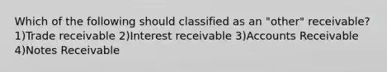 Which of the following should classified as an "other" receivable? 1)Trade receivable 2)Interest receivable 3)Accounts Receivable 4)<a href='https://www.questionai.com/knowledge/kNWH1Okbso-notes-receivable' class='anchor-knowledge'>notes receivable</a>