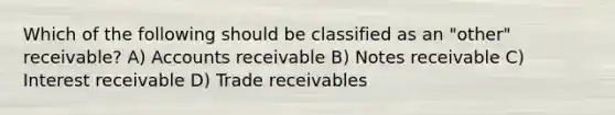 Which of the following should be classified as an "other" receivable? A) Accounts receivable B) Notes receivable C) Interest receivable D) Trade receivables