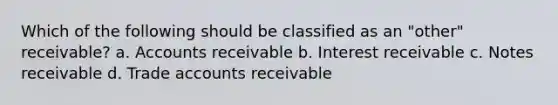 Which of the following should be classified as an "other" receivable? a. Accounts receivable b. Interest receivable c. Notes receivable d. Trade accounts receivable