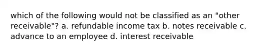 which of the following would not be classified as an "other receivable"? a. refundable income tax b. notes receivable c. advance to an employee d. interest receivable