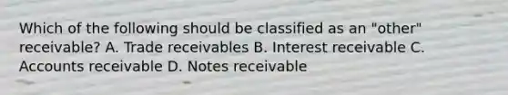 Which of the following should be classified as an "other" receivable? A. Trade receivables B. Interest receivable C. Accounts receivable D. <a href='https://www.questionai.com/knowledge/kNWH1Okbso-notes-receivable' class='anchor-knowledge'>notes receivable</a>