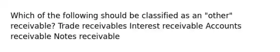 Which of the following should be classified as an "other" receivable? Trade receivables Interest receivable Accounts receivable Notes receivable