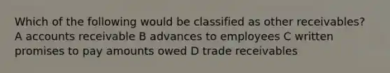 Which of the following would be classified as other receivables? A accounts receivable B advances to employees C written promises to pay amounts owed D trade receivables