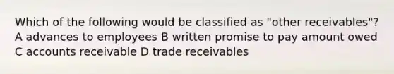 Which of the following would be classified as "other receivables"? A advances to employees B written promise to pay amount owed C accounts receivable D trade receivables