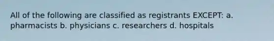 All of the following are classified as registrants EXCEPT: a. pharmacists b. physicians c. researchers d. hospitals