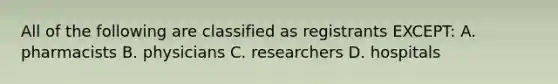 All of the following are classified as registrants EXCEPT: A. pharmacists B. physicians C. researchers D. hospitals