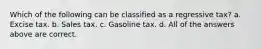 Which of the following can be classified as a regressive tax? a. Excise tax. b. Sales tax. c. Gasoline tax. d. All of the answers above are correct.