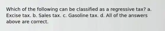 Which of the following can be classified as a regressive tax? a. Excise tax. b. Sales tax. c. Gasoline tax. d. All of the answers above are correct.