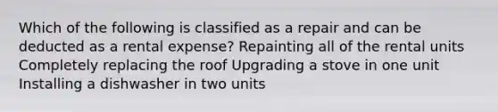 Which of the following is classified as a repair and can be deducted as a rental expense? Repainting all of the rental units Completely replacing the roof Upgrading a stove in one unit Installing a dishwasher in two units