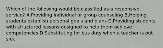 Which of the following would be classified as a responsive service? A.Providing individual or group counseling B.Helping students establish personal goals and plans C.Providing students with structured lessons designed to help them achieve competencies D.Substituting for bus duty when a teacher is out sick