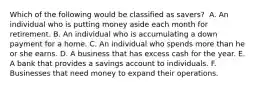 Which of the following would be classified as​ savers? ​ A. An individual who is putting money aside each month for retirement. B. An individual who is accumulating a down payment for a home. C. An individual who spends more than he or she earns. D. A business that has excess cash for the year. E. A bank that provides a savings account to individuals. F. Businesses that need money to expand their operations.