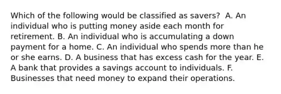 Which of the following would be classified as​ savers? ​ A. An individual who is putting money aside each month for retirement. B. An individual who is accumulating a down payment for a home. C. An individual who spends more than he or she earns. D. A business that has excess cash for the year. E. A bank that provides a savings account to individuals. F. Businesses that need money to expand their operations.