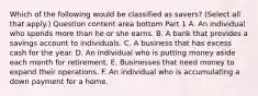 Which of the following would be classified as​ savers? ​(Select all that​ apply.) Question content area bottom Part 1 A. An individual who spends more than he or she earns. B. A bank that provides a savings account to individuals. C. A business that has excess cash for the year. D. An individual who is putting money aside each month for retirement. E. Businesses that need money to expand their operations. F. An individual who is accumulating a down payment for a home.