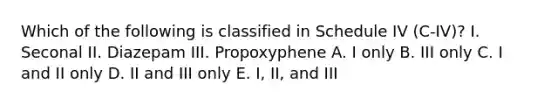 Which of the following is classified in Schedule IV (C-IV)? I. Seconal II. Diazepam III. Propoxyphene A. I only B. III only C. I and II only D. II and III only E. I, II, and III