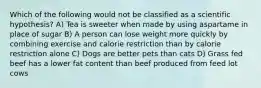 Which of the following would not be classified as a scientific hypothesis? A) Tea is sweeter when made by using aspartame in place of sugar B) A person can lose weight more quickly by combining exercise and calorie restriction than by calorie restriction alone C) Dogs are better pets than cats D) Grass fed beef has a lower fat content than beef produced from feed lot cows