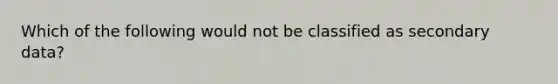 Which of the following would not be classified as secondary data?