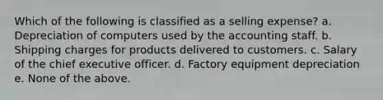 Which of the following is classified as a selling expense? a. Depreciation of computers used by the accounting staff. b. Shipping charges for products delivered to customers. c. Salary of the chief executive officer. d. Factory equipment depreciation e. None of the above.