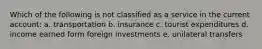 Which of the following is not classified as a service in the current account: a. transportation b. insurance c. tourist expenditures d. income earned form foreign investments e. unilateral transfers