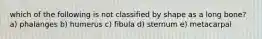 which of the following is not classified by shape as a long bone? a) phalanges b) humerus c) fibula d) sternum e) metacarpal