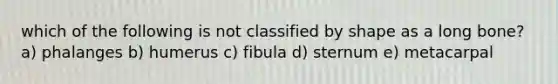 which of the following is not classified by shape as a long bone? a) phalanges b) humerus c) fibula d) sternum e) metacarpal