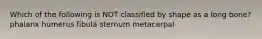 Which of the following is NOT classified by shape as a long bone? phalanx humerus fibula sternum metacarpal