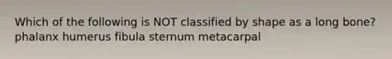Which of the following is NOT classified by shape as a long bone? phalanx humerus fibula sternum metacarpal