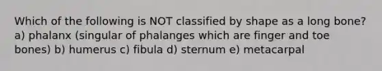 Which of the following is NOT classified by shape as a long bone? a) phalanx (singular of phalanges which are finger and toe bones) b) humerus c) fibula d) sternum e) metacarpal