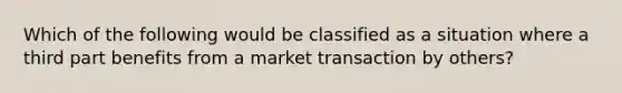 Which of the following would be classified as a situation where a third part benefits from a market transaction by others?