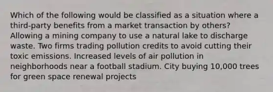 Which of the following would be classified as a situation where a third-party benefits from a market transaction by others? Allowing a mining company to use a natural lake to discharge waste. Two firms trading pollution credits to avoid cutting their toxic emissions. Increased levels of air pollution in neighborhoods near a football stadium. City buying 10,000 trees for green space renewal projects