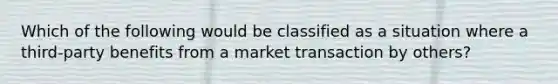 Which of the following would be classified as a situation where a third-party benefits from a market transaction by others?