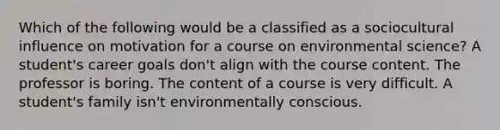 Which of the following would be a classified as a sociocultural influence on motivation for a course on environmental science? A student's career goals don't align with the course content. The professor is boring. The content of a course is very difficult. A student's family isn't environmentally conscious.