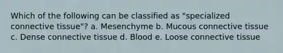 Which of the following can be classified as "specialized <a href='https://www.questionai.com/knowledge/kYDr0DHyc8-connective-tissue' class='anchor-knowledge'>connective tissue</a>"? a. Mesenchyme b. Mucous connective tissue c. Dense connective tissue d. Blood e. Loose connective tissue