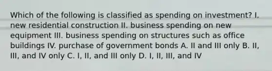 Which of the following is classified as spending on investment? I. new residential construction II. business spending on new equipment III. business spending on structures such as office buildings IV. purchase of government bonds A. II and III only B. II, III, and IV only C. I, II, and III only D. I, II, III, and IV