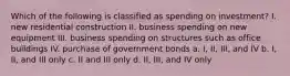 Which of the following is classified as spending on investment? I. new residential construction II. business spending on new equipment III. business spending on structures such as office buildings IV. purchase of government bonds a. I, II, III, and IV b. I, II, and III only c. II and III only d. II, III, and IV only