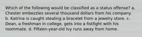 Which of the following would be classified as a status offense? a. Chester embezzles several thousand dollars from his company. b. Katrina is caught stealing a bracelet from a jewelry store. c. Dean, a freshman in college, gets into a fistfight with his roommate. d. Fifteen-year-old Ivy runs away from home.