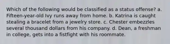 Which of the following would be classified as a status offense? a. Fifteen-year-old Ivy runs away from home. b. Katrina is caught stealing a bracelet from a jewelry store. c. Chester embezzles several thousand dollars from his company. d. Dean, a freshman in college, gets into a fistfight with his roommate.