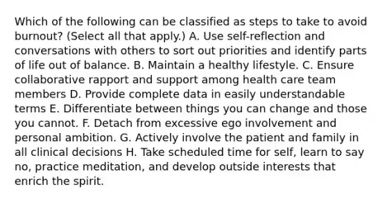 Which of the following can be classified as steps to take to avoid burnout? (Select all that apply.) A. Use self-reflection and conversations with others to sort out priorities and identify parts of life out of balance. B. Maintain a healthy lifestyle. C. Ensure collaborative rapport and support among health care team members D. Provide complete data in easily understandable terms E. Differentiate between things you can change and those you cannot. F. Detach from excessive ego involvement and personal ambition. G. Actively involve the patient and family in all clinical decisions H. Take scheduled time for self, learn to say no, practice meditation, and develop outside interests that enrich the spirit.